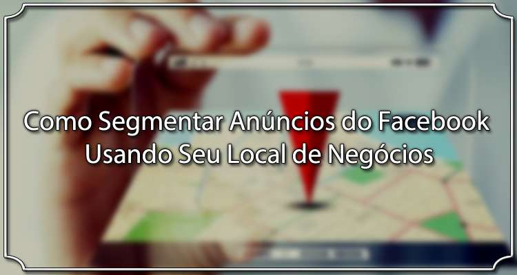 Como Segmentar Anúncios do Facebook Usando Seu Local de Negócios